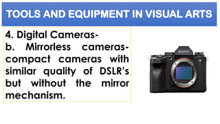 TOOLS AND EQUIPMENT IN VISUAL ARTS
4. Digital Cameras-
b. Mirrorless cameras-
compact cameras with
similar quality of DSLR’s
but without the mirror
mechanism.
 