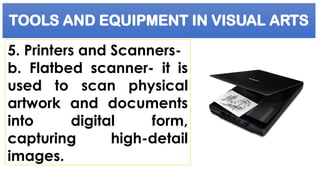TOOLS AND EQUIPMENT IN VISUAL ARTS
5. Printers and Scanners-
b. Flatbed scanner- it is
used to scan physical
artwork and documents
into digital form,
capturing high-detail
images.
 