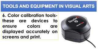 TOOLS AND EQUIPMENT IN VISUAL ARTS
6. Color calibration tools-
these are devices to
ensure colors are
displayed accurately on
screens and print.
 