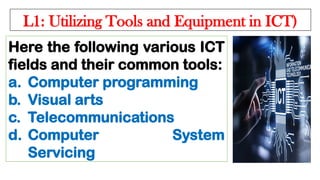 L1: Utilizing Tools and Equipment in ICT)
Here the following various ICT
fields and their common tools:
a. Computer programming
b. Visual arts
c. Telecommunications
d. Computer System
Servicing
 