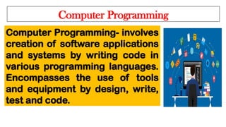 Computer Programming
Computer Programming- involves
creation of software applications
and systems by writing code in
various programming languages.
Encompasses the use of tools
and equipment by design, write,
test and code.
 