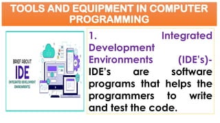 TOOLS AND EQUIPMENT IN COMPUTER
PROGRAMMING
1. Integrated
Development
Environments (IDE’s)-
IDE’s are software
programs that helps the
programmers to write
and test the code.
 