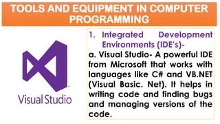 TOOLS AND EQUIPMENT IN COMPUTER
PROGRAMMING
1. Integrated Development
Environments (IDE’s)-
a. Visual Studio- A powerful IDE
from Microsoft that works with
languages like C# and VB.NET
(Visual Basic. Net). It helps in
writing code and finding bugs
and managing versions of the
code.
 