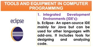 TOOLS AND EQUIPMENT IN COMPUTER
PROGRAMMING
1. Integrated Development
Environments (IDE’s)-
b. Eclipse- An open-source IDE
mainly for Java but can be
used for other languages with
add-ons. It includes tools for
designing and analyzing
code.
 