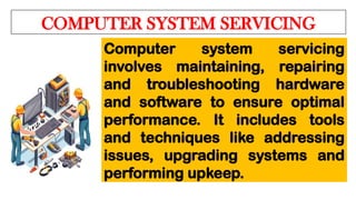 COMPUTER SYSTEM SERVICING
Computer system servicing
involves maintaining, repairing
and troubleshooting hardware
and software to ensure optimal
performance. It includes tools
and techniques like addressing
issues, upgrading systems and
performing upkeep.
 