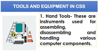 TOOLS AND EQUIPMENT IN CSS
1. Hand Tools- These are
instruments used for
assembling,
disassembling and
handling various
computer components.
 