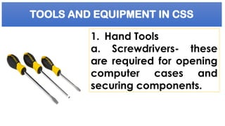 TOOLS AND EQUIPMENT IN CSS
1. Hand Tools
a. Screwdrivers- these
are required for opening
computer cases and
securing components.
 