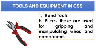 TOOLS AND EQUIPMENT IN CSS
1. Hand Tools
b. Pliers- these are used
for gripping and
manipulating wires and
components.
 
