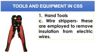 TOOLS AND EQUIPMENT IN CSS
1. Hand Tools
c. Wire strippers- these
are employed to remove
insulation from electric
wires.
 
