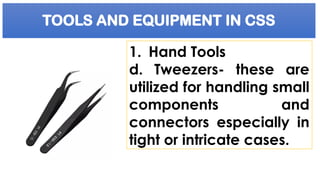 TOOLS AND EQUIPMENT IN CSS
1. Hand Tools
d. Tweezers- these are
utilized for handling small
components and
connectors especially in
tight or intricate cases.
 