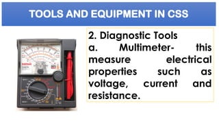 TOOLS AND EQUIPMENT IN CSS
2. Diagnostic Tools
a. Multimeter- this
measure electrical
properties such as
voltage, current and
resistance.
 