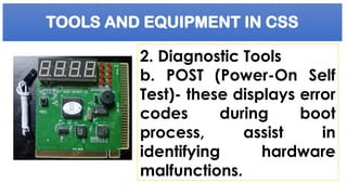 TOOLS AND EQUIPMENT IN CSS
2. Diagnostic Tools
b. POST (Power-On Self
Test)- these displays error
codes during boot
process, assist in
identifying hardware
malfunctions.
 