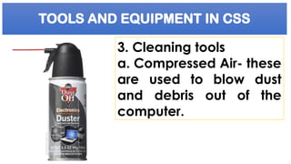 TOOLS AND EQUIPMENT IN CSS
3. Cleaning tools
a. Compressed Air- these
are used to blow dust
and debris out of the
computer.
 