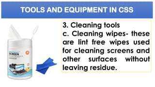 TOOLS AND EQUIPMENT IN CSS
3. Cleaning tools
c. Cleaning wipes- these
are lint free wipes used
for cleaning screens and
other surfaces without
leaving residue.
 