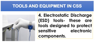 TOOLS AND EQUIPMENT IN CSS
4. Electrostatic Discharge
(ESD) tools- these are
tools designed to protect
sensitive electronic
components.
 