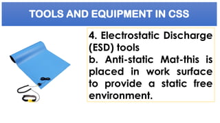 TOOLS AND EQUIPMENT IN CSS
4. Electrostatic Discharge
(ESD) tools
b. Anti-static Mat-this is
placed in work surface
to provide a static free
environment.
 