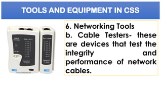 TOOLS AND EQUIPMENT IN CSS
6. Networking Tools
b. Cable Testers- these
are devices that test the
integrity and
performance of network
cables.
 