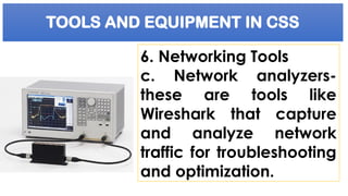 TOOLS AND EQUIPMENT IN CSS
6. Networking Tools
c. Network analyzers-
these are tools like
Wireshark that capture
and analyze network
traffic for troubleshooting
and optimization.
 
