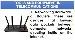 TOOLS AND EQUIPMENT IN
TELECOMMUNICATIONS
1. Networking Hardware
a. Routers- these are
devices that forward
data pockets between
computer networks,
directing traffic on the
internet.
 