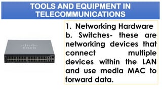 TOOLS AND EQUIPMENT IN
TELECOMMUNICATIONS
1. Networking Hardware
b. Switches- these are
networking devices that
connect multiple
devices within the LAN
and use media MAC to
forward data.
 