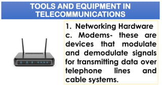 TOOLS AND EQUIPMENT IN
TELECOMMUNICATIONS
1. Networking Hardware
c. Modems- these are
devices that modulate
and demodulate signals
for transmitting data over
telephone lines and
cable systems.
 