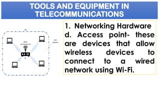 TOOLS AND EQUIPMENT IN
TELECOMMUNICATIONS
1. Networking Hardware
d. Access point- these
are devices that allow
wireless devices to
connect to a wired
network using Wi-Fi.
 
