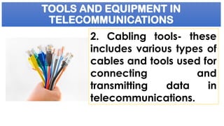 TOOLS AND EQUIPMENT IN
TELECOMMUNICATIONS
2. Cabling tools- these
includes various types of
cables and tools used for
connecting and
transmitting data in
telecommunications.
 