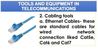 TOOLS AND EQUIPMENT IN
TELECOMMUNICATIONS
2. Cabling tools
a. Ethernet Cables- these
are standard cables for
wired network
connection liked Cat5e,
Cat6 and Cat7
 