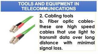 TOOLS AND EQUIPMENT IN
TELECOMMUNICATIONS
2. Cabling tools
b. Fiber optic cables-
these are high speed
cables that use light to
transmit data over long
distance with minimal
signal loss.
 