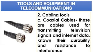 TOOLS AND EQUIPMENT IN
TELECOMMUNICATIONS
2. Cabling tools
c. Coaxial Cables- these
are cables used for
transmitting television
signals and internet data,
known their durability
and resistance to
interference
 