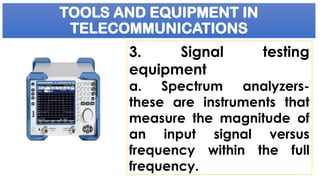 TOOLS AND EQUIPMENT IN
TELECOMMUNICATIONS
3. Signal testing
equipment
a. Spectrum analyzers-
these are instruments that
measure the magnitude of
an input signal versus
frequency within the full
frequency.
 