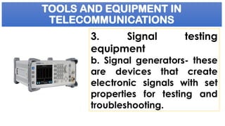 TOOLS AND EQUIPMENT IN
TELECOMMUNICATIONS
3. Signal testing
equipment
b. Signal generators- these
are devices that create
electronic signals with set
properties for testing and
troubleshooting.
 