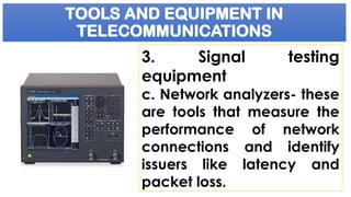 TOOLS AND EQUIPMENT IN
TELECOMMUNICATIONS
3. Signal testing
equipment
c. Network analyzers- these
are tools that measure the
performance of network
connections and identify
issuers like latency and
packet loss.
 