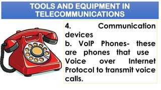 TOOLS AND EQUIPMENT IN
TELECOMMUNICATIONS
4. Communication
devices
b. VolP Phones- these
are phones that use
Voice over Internet
Protocol to transmit voice
calls.
 