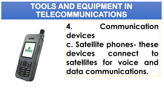TOOLS AND EQUIPMENT IN
TELECOMMUNICATIONS
4. Communication
devices
c. Satellite phones- these
devices connect to
satellites for voice and
data communications.
 