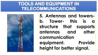 TOOLS AND EQUIPMENT IN
TELECOMMUNICATIONS
5. Antennas and towers-
b. Tower- this is a
structure that supports
antennas and other
communication
equipment. Provide
height for better signal.
 