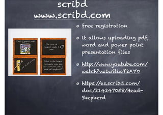scribd
www.scribd.com
free registration
it allows uploading pdf,
word and power point
presentation files
http://www.youtube.com/
watch?v=1wStiwT2AY0
https://es.scribd.com/
doc/214247058/Head-
Shepherd
 