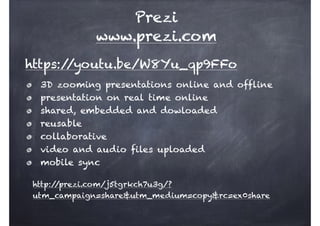 https://youtu.be/W8Yu_qp9FFo
Prezi
www.prezi.com
http://prezi.com/j5tgrkch7u3g/?
utm_campaign=share&utm_medium=copy&rc=ex0share
3D zooming presentations online and offline
presentation on real time online
shared, embedded and dowloaded
reusable
collaborative
video and audio files uploaded
mobile sync
 