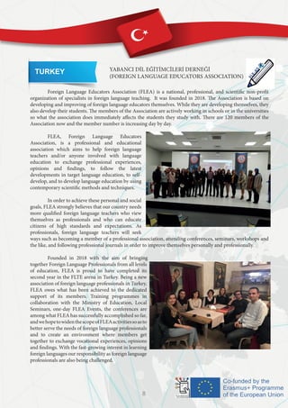 TURKEY YABANCI DİL EĞİTİMCİLERİ DERNEĞİ
(FOREIGN LANGUAGE EDUCATORS ASSOCIATION)
	
	 Foreign Language Educators Association (FLEA) is a national, professional, and scientific non-profit
organization of specialists in foreign language teaching. It was founded in 2018. The Association is based on
developing and improving of foreign language educators themselves. While they are developing themselves, they
also develop their students. The members of the Association are actively working in schools or in the universities
so what the association does immediately affects the students they study with. There are 120 members of the
Association now and the member number is increasing day by day.
	 FLEA, Foreign Language Educators
Association, is a professional and educational
association which aims to help foreign language
teachers and/or anyone involved with language
education to exchange professional experiences,
opinions and findings, to follow the latest
developments in target language education, to self-
develop, and to develop language education by using
contemporary scientific methods and techniques.
	 In order to achieve these personal and social
goals, FLEA strongly believes that our country needs
more qualified foreign language teachers who view
themselves as professionals and who can educate
citizens of high standards and expectations. As
professionals, foreign language teachers will seek
ways such as becoming a member of a professional association, attending conferences, seminars, workshops and
the like, and following professional journals in order to improve themselves personally and professionally.
	 Founded in 2018 with the aim of bringing
together Foreign Language Professionals from all levels
of education, FLEA is proud to have completed its
second year in the FLTE arena in Turkey. Being a new
association of foreign language professionals in Turkey,
FLEA owes what has been achieved to the dedicated
support of its members. Training programmes in
collaboration with the Ministry of Education, Local
Seminars, one-day FLEA Events, the conferences are
among what FLEA has successfully accomplished so far,
andwehopetowidenthescopeofFLEAactivitiessoasto
better serve the needs of foreign language professionals
and to create an environment where members get
together to exchange vocational experiences, opinions
and findings. With the fast-growing interest in learning
foreign languages our responsibility as foreign language
professionals are also being challenged.
8
 