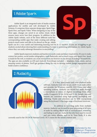 1. Adobe Spark
	 Adobe Spark is an integrated suite of media creation
applications for mobile and web developed by Adobe
Systems. It comprises three separate design apps: Spark Page,
Spark Post, and Spark Video. When designing in any of the
three apps, changes are saved in an online cloud, which
ensures users never lose their progress. In addition to the
Adobe Spark website, each of the three different tools has
corresponding mobile apps that make creating and editing
projects much easier and able to be altered on the go. Adobe
Spark can be a very useful and interesting learning tool for K-12 teachers. If you are struggling to get
students excited about showing their understanding of a topic or presenting information, try Adobe Spark,
where they can easily submerge themselves in storytelling!
	 AdobeSparkempowersstudentsandteacherstoeasilycreateandsharevisualstories.It’seasytomake
science fair posters, social studies infographics, math flashcards, and so much more with Spark Post. Spark
is made for the web, so students can create stories from any browser on any device, including Chromebooks.
The apps are also available on iOS and Android. Everything’s included — templates, fonts, music, and an
amazing variety of photos. You’ll get guidance along the way to develop instant design superpowers and
build creative confidence.
2. Audacity
	 It is free, open source and cross-platform audio
software. Audacity is an easy-to-use, multi-track audio editor
and recorder for Windows, macOS, GNU/Linux and other
operating systems. Audacity can record live audio through
a microphone or mixer, or digitize recordings from other
media. It supports 16-bit, 24-bit and 32-bit. Sample rates and
formats are converted using high-quality resampling and
dithering. Tracks and selections can be fully manipulated
using the keyboard. It has large range of keyboard shortcuts.
	 In addition to recording audio from multiple
sources, Audacity can be used for post-processing of all types
of audio by adding effects such as normalization, trimming,
and fading in and out. Audacity has also been used to record
and mix entire albums, such as by Tune-Yards. It is also
currently used in the UK OCR National Level 2 ICT course for the sound creation unit.
14
 