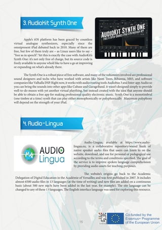 3. AudioKit Synth One
	 Apple’s iOS platform has been graced by countless
virtual analogue synthesizers, especially since the
omnipresent iPad debuted back in 2010. Many of them are
free, but few of them truly are – as Linux users like to say –
“free as in speech”. Yet this is exactly the case with AudioKit’s
Synth One: it’s not only free of charge, but its source code is
freely available to anyone who’d like to have a go at improving
or expanding on what’s already there.
	 The Synth One is a robust piece of free software, and many of the volunteers involved are professional
sound designers and techs who have worked with artists like Neon Trees, Rihanna, M83, and software
companies like Valhalla DSP. Right now, it works with audio routing tools Audiobus 3 and Inter-app Audio so
you can bring the sounds into other apps like Cubase and GarageBand. it wasn’t designed simply to provide
well-to-do musos with yet another virtual plaything, but instead created with the idea that anyone should
be able to obtain a free app for making professional quality electronic music. Synth One is a monotimbral
(one timbre at a time) synth that can play either monophonically or polyphonically. Maximum polyphony
will depend on the strength of your iPad.
4. Audio-Lingua
		
		 Audio-Lingua, available at https://www.audio-
lingua.eu, is a collaborative repository/sound bank of
native speaker audio files that users can listen to on the
website, download, and use for personal or pedagogical use
according to the terms and conditions specified. The goal of
the service is to improve spoken language comprehension
by providing audio assets for teaching purposes.
		 The website’s origins go back to the Academic
Delegation of Digital Education in the Académie of Versailles and was first published in 2007. It includes
almost 6500 audio files in 13 languages (at the time of writing) and new files are added on a continuous
basis (about 500 new mp3s have been added in the last year, for example). The site language can be
changed to any of these 13 languages. The English interface language was used for exploring this resource.
15
 