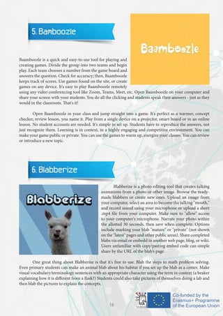 5. Bamboozle
	
Baamboozle is a quick and easy-to-use tool for playing and
creating games. Divide the group into two teams and begin
play. Each team chooses a number from the game board and
answers the question. Check for accuracy; then, Baamboozle
keeps track of scores. Use games found on the site, or create
games on any device. It's easy to play Baamboozle remotely
using any video conferencing tool like Zoom, Teams, Meet, etc. Open Baamboozle on your computer and
share your screen with your students. You do all the clicking and students speak their answers - just as they
would in the classroom. That's it!
	 Open Baamboozle in your class and jump straight into a game. It's perfect as a warmer, concept
checker, review lesson, you name it. Play from a single device on a projector, smart board or in an online
lesson. No student accounts are needed. It's simple to set up. Students have to reproduce the answers, not
just recognize them. Learning is in context, in a highly engaging and competitive environment. You can
make your game public or private. You can use the games to warm up, energize your classes. You can review
or introduce a new topic.
6. Blabberize
	 Blabberize is a photo editing tool that creates talking
animations from a photo or other image. Browse the ready-
made blabbers or create new ones. Upload an image from
your computer, select an area to become the talking "mouth,"
and record sound using your microphone or upload a short
.mp4 file from your computer. Make sure to "allow" access
to your computer's microphone. Narrate your photo within
the allotted 30 seconds, then save when complete. Options
include marking your blab "mature" or "private" (not shown
on the "latest" pages and other public areas). Share completed
blabs via email or embedd in another web page, blog, or wiki.
Users unfamiliar with copy/pasting embed code can simple
share by the URL of the blab's page.
	 One great thing about Blabberize is that it's free to use. Blab the steps to math problem solving.
Even primary students can make an animal blab about his habitat if you set up the blab as a center. Make
visual vocabulary/terminology sentences with an appropriate character using the term in context (a beaker
explaining how it is different from a flask?) Students could also take pictures of themselves doing a lab and
then blab the pictures to explain the concepts.
16
 