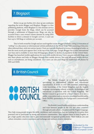 7. Blogspot
	 Before we go any further, let's clear up any confusion
regarding the terms Blogger and BlogSpot. Blogger is a free
publishing platform, while BlogSpot is a free domain service
provider. Google hosts the blogs, which can be accessed
through a subdomain of blogspot.com. Blogs can also be
accessed from a user-owned custom domain by using DNS
facilities to direct a domain to Google's servers. A user can
have up to 100 blogs or websites per account.
	 They're both owned by Google and are used together on the Blogger platform. A blog (a truncation of
"weblog") is a discussion or informational website published on the World Wide Web consisting of discrete,
often informal diary-style text entries (posts). Posts are typically displayed in reverse chronological order, so
that the most recent post appears first, at the top of the web page. Google Blogger has a wide international
user base and is available in more than 60 languages, despite its decline in popularity in the United States.
Blogger has launched mobile applications for users with mobile devices. Users can post and edit blogs, and
also share photos and links on Blogger through their mobile devices. Not only advanced mobile devices,
such as smartphones, are being considered, since users can also post blogs via traditional cell phones by
SMS and MMS.
8. British Council
	 The British Council is a British organisation
specialising in international cultural and educational
opportunities. It works in over 100 countries: promoting a
wider knowledge of the United Kingdom and the English
language; encouraging cultural, scientific, technological and
educational co-operation with the United Kingdom. The
British Council is governed by a Royal Charter. It is also a
public corporation and an executive nondepartmental public
body (NDPB), sponsored by the Foreign and Commonwealth
Office.
	 TheBritishCouncilbuildsconnections,understanding
and trust between people in the UK and other countries
through arts and culture, education and the English language.
They help young people to gain the skills, confidence and connections they are looking for to realise their
potential and to participate in strong and inclusive communities. They support them to learn English, to
get a high-quality education and to gain internationally recognised qualifications. Their work in arts and
culture stimulates creative expression and exchange and nurtures creative enterprise.
17
 