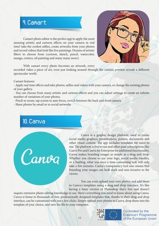9. Camart
	 Camart photo editor is the perfect app to apply the most
amazing artistic and cartoon effects on your camera in real
time! take the coolest selfies, create artworks from your photos
and record videos that look like live paintings. Dozens of artistic
filters to choose from (cartoon, sketch, pencil, watercolor,
manga, comics, oil painting and many many more).
	 With camart every photo becomes an artwork, every
recorded video a piece of art, even just looking around through the camera preview reveals a different
spectacular world.
Camart features:
- Apply real time effects and take photos, selfies and videos with your camera, or change the existing photos
of your gallery.
- You can choose from many artistic and cartoon effects and you can adjust settings to create an infinite
number of variations of your photos.
- Pinch to zoom, tap screen to auto focus, switch between the back and front camera
- Share photos by email or to social networks
10. Canva
		 Canva is a graphic design platform, used to create
social media graphics, presentations, posters, documents and
other visual content. The app includes templates for users to
use. The platform is free to use and offers paid subscriptions like
CanvaProandCanvaforEnterpriseforadditionalfunctionality.
Canva makes branding images as simple as a drag and drop.
Whether you choose to use your logo, social media handles,
or a hashtag, what was once a time-consuming task will only
take a few minutes. Canva's transparency tool also means that
branding your images can look sleek and non-invasive to the
viewer.
		 You can even upload your own photos and add them
to Canva's templates using a drag and drop interface. It's like
having a basic version of Photoshop that's free and doesn't
require extensive photo editing knowledge to use. Here's everything you need to know about using Canva.
Canva is home to thousands of free, professionally designed templates that, thanks to their drag and drop
interface, can be customized with just a few clicks. Simply upload your photos to Canva, drop them into the
template of your choice, and save the file to your computer.
18
 