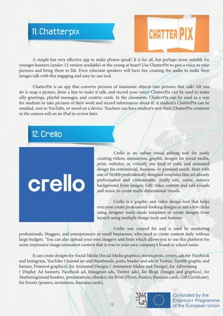 11. Chatterpix
	
	 A simple but very effective app to make photos speak! It is for all, but perhaps more suitable for
younger learners (under-13 version available) or the young at heart! Use ChatterPix to give a voice to your
pictures and bring them to life. Even reluctant speakers will have fun creating the audio to make their
images talk with this engaging and easy-to-use tool.
	 ChatterPix is an app that converts pictures of inanimate objects into pictures that talk! All you
do is snap a picture, draw a line to make it talk, and record your voice! ChatterPix can be used to make
silly greetings, playful messages, and creative cards. In the classroom, ChatterPix can be used as a way
for students to take pictures of their work and record information about it! A student's ChatterPix can be
emailed, sent to YouTube, or saved on a device. Teachers can have student's save their ChatterPix creations
in the camera roll on an iPad to review later.
12. Crello
		 Crello is an online visual editing tool for easily
creating videos, animations, graphic designs for social media,
print, websites, or virtually any kind of static and animated
design for commercial, business, or personal needs. Start with
one of 50,000 professionally designed templates that are already
preformatted and customizable. Easily edit, resize, remove
background from images. Edit video content and add sounds
and music to create multi-dimensional visuals.
		
		 Crello is a graphic and video design tool that helps
everyone create professional-looking designs in just a few clicks
using designer ready-made templates or create designs from
scratch using multiple design tools and features
		
		 Crello was created for and is used by marketing
professionals, bloggers, and entrepreneurs or small businesses, who need to create content daily without
large budgets. "You can also upload your own imagery and fonts which allows you to use this platform for
some impressive image/animation content that is true to your own company's brand or school name.
	
	 It can create designs for Social Media (Social Media graphics, stories,posts, covers, ads for Facebook
and Instagram, YouTube Channel art and thumbnails, posts, header and ads in Twitter, Tumblr graphic and
banner, Pinterest graphics), for Animated Designs ( Animation Maker and Design), for Advertising
( Display Ad banners, Facebook ad, Instagram ads, Twitter ads), for Blogs (Images and graphics), for
Marketing(email headers, presentations, eBooks), for Print (Flyers, Posters, Business cards, Gift Certificate),
for Events (posters, invitations, business cards).
19
 