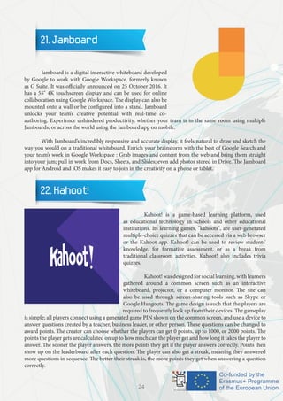 21. Jamboard
	 Jamboard is a digital interactive whiteboard developed
by Google to work with Google Workspace, formerly known
as G Suite. It was officially announced on 25 October 2016. It
has a 55" 4K touchscreen display and can be used for online
collaboration using Google Workspace. The display can also be
mounted onto a wall or be configured into a stand. Jamboard
unlocks your team’s creative potential with real-time co-
authoring. Experience unhindered productivity, whether your team is in the same room using multiple
Jamboards, or across the world using the Jamboard app on mobile.
	 With Jamboard’s incredibly responsive and accurate display, it feels natural to draw and sketch the
way you would on a traditional whiteboard. Enrich your brainstorm with the best of Google Search and
your team’s work in Google Workspace : Grab images and content from the web and bring them straight
into your jam; pull in work from Docs, Sheets, and Slides; even add photos stored in Drive. The Jamboard
app for Android and iOS makes it easy to join in the creativity on a phone or tablet.
22. Kahoot!
		 Kahoot! is a game-based learning platform, used
as educational technology in schools and other educational
institutions. Its learning games, "kahoots", are user-generated
multiple-choice quizzes that can be accessed via a web browser
or the Kahoot app. Kahoot! can be used to review students'
knowledge, for formative assessment, or as a break from
traditional classroom activities. Kahoot! also includes trivia
quizzes.
		 Kahoot! was designed for social learning, with learners
gathered around a common screen such as an interactive
whiteboard, projector, or a computer monitor. The site can
also be used through screen-sharing tools such as Skype or
Google Hangouts. The game design is such that the players are
required to frequently look up from their devices. The gameplay
is simple; all players connect using a generated game PIN shown on the common screen, and use a device to
answer questions created by a teacher, business leader, or other person. These questions can be changed to
award points. The creator can choose whether the players can get 0 points, up to 1000, or 2000 points. The
points the player gets are calculated on up to how much can the player get and how long it takes the player to
answer. The sooner the player answers, the more points they get if the player answers correctly. Points then
show up on the leaderboard after each question. The player can also get a streak, meaning they answered
more questions in sequence. The better their streak is, the more points they get when answering a question
correctly.
24
 