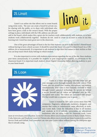 25. Linoit
	 Linoit is an online site that allows one to create boards
using sticky notes. The user can create a board for private use,
for sharing with the public, or to share with individuals who
have been given a link to the owner’s board. With the proper
settings in place, individuals with the URL address can edit and
add to the board, which makes this a great site for teachers work collaboratively with students, or to have
students work collaboratively together. Students do not need to create an account in order to use this
learning tool. Linoit has many great uses in the classroom.
	 One of the great advantages of linoit is the fact that students can post to the teacher's shared board
without having to have a linoit account. It should be noted that those who post to a linoit board via a URL
address, do so anonymously. It is important to ask students to sign their first names to their stickies so that
you can keep track which sticky belongs to which student.
	
	 It is also important to review with students expectations regarding the use of the site. Since students
post items anonymously, it is possible for students to post inappropriate material, or comments to the
classroom board. It is important teach students about Digital Citizenship before allowing students to post
to your linoit board.
26. Loom
		 Loom is a video messaging tool that helps you get
your message across through instantly shareable videos. With
Loom, you can record your camera, microphone, and desktop
simultaneously. Your video is then instantly available to share
through Loom's patented technology. Its servers sit behind
a secure firewall and all videos are uploaded over an SSL-
encrypted web socket. The videos are associated with unique
IDs that would take a computer year to guess.
		 Loom is trusted by 7M+ users across more than 90k
companies. Engineers, salespeople, marketers, designers, and
anyone that wants to communicate more effectively at work,
uses Loom daily. Loom for Education is free to all teachers
and students at K-12 schools, universities, or educational
institutions who are using Loom for classroom work. Learn
more at www.loom.com/education. Loom for Chrome allows you to embed Looms in Slack, Gmail, Notion,
Coda, Intercom, and Headway. Loom for Chrome also allows you to record and share Looms in Jira and Jira
Service Desk and GitHub. Your coworkers can view your Loom videos without leaving the enterprise apps
they're already using.
26
 