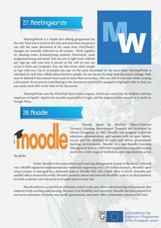 27. MeetingWords
	 MeetingWords is a simple text editing programme for
theweb.Yourtextissavedontheweb,andmorethanoneperson
can edit the same document at the same time. Everybody's
changes are instantly reflected on all screens. Work together
on meeting notes, brainstorming sessions, homework, team
programmeming and more! You can use it right away without
any sign-up, and your text is stored on the web so you can
access it from any computer. You can also invite other people
to type with you. Up to 32 people can type on the same document on the same time! MeetingWords is
intended for real-time collaboration between people. It's not meant for long-term document storage. Pads
may be deleted if they haven't been used in more than seven days. You can chat in real-time while creating
a document. Every person contributing to the documents you build is assigned a highlight color so that you
can easily track who wrote what in the document.
	 MeetingWords uses the EtherPad Open Source engine, which was created by the brilliant software
engineers of AppJet. AppJet was recently acquired by Google, and the engineers have moved on to work on
Google Wave.
28. Moodle
		 Moodle stands for Modular Object-Oriented
Dynamic Learning Environment. Founded and developed by
Martin Dougiamas in 2002, Moodle was designed to provide
educators, administrators, and learners with an open, robust,
secure and free platform to create and deliver personalized
learning environments. Moodle is a user-friendly Learning
Management System (LMS) that supports learning and training
needs for a wide range of institutions and organizations across
the globe.
		 Today, Moodle is the most widely used Learning Management System in the world, with well
over 100,000 registered implementations worldwide supporting over 150 million learners. Moodle’s open
source project is managed by a dedicated team at Moodle HQ with a head office in Perth, Australia and
satellite offices around the world. Moodle’s modular nature and inherent flexibility make it an ideal platform
for both academic and enterprise level applications of any size.
	 Moodle delivers a powerful set of learner-centric tools and collaborative learning environments that
empower both teaching and learning. Because of its flexibility and scalability, Moodle has been adapted for
use across education, business, non-profit, government, and many other community systems of all sizes.
27
 