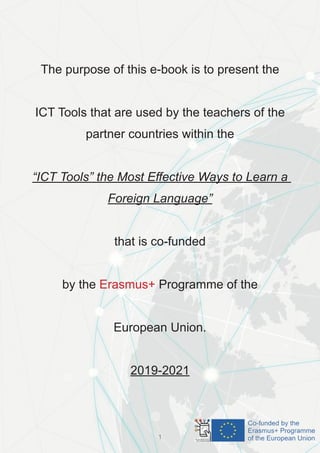 The purpose of this e-book is to present the
ICT Tools that are used by the teachers of the
partner countries within the
“ICT Tools” the Most Effective Ways to Learn a
Foreign Language”
that is co-funded
by the Erasmus+ Programme of the
European Union.
2019-2021
1
 
