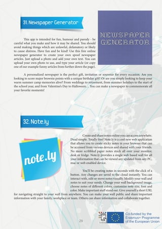 31. Newspaper Generator
	 This app is intended for fun, humour and parody - be
careful what you make and how it may be shared. You should
avoid making things which are unlawful, defamatory or likely
to cause distress. Have fun and be kind! Use this free online
newspaper generator to create your own spoof newspaper
articles. Just upload a photo and add your own text. You can
upload your own photo to use, and type your article (or copy
one of our example funny articles from further down the page).
	 A personalized newspaper is the perfect gift, invitation or souvenir for every occasion. Are you
looking to score major brownie points with a unique birthday gift? Or are you simply looking to keep your
warm summer camp memories alive? From weddings to retirement, from summer holidays to the start of
the school year, and from Valentine’s Day to Halloween… You can make a newspaper to commemorate all
your favorite moments!
32. Note.ly
		 Createandsharenotesonlineyoucanaccessanywhere.
Dead simple. Totally free! Note.ly is a cool new web application
that allows you to create sticky notes in your browser that can
be accessed from various devices and shared with your friends.
No more scribbled paper notes stuck all over your monitor,
desk or fridge. Note.ly provides a single web based wall for all
your information that can be viewed any updated from any PC,
mac or web enabled device.
		 You’ll be creating notes in seconds with the click of a
button. Any changes are saved to the cloud instantly. You can
interact with, edit or move notes visually. Modify your wall and
notes to suit your needs. Change your wall background image,
choose notes of different colors, customize note size, font and
color. Make important stuff stand out. Give yourself a short URL
for navigating straight to your wall from anywhere. You can make your wall public and share important
information with your family, workplace or team. Others can share information and collaborate together.
29
 